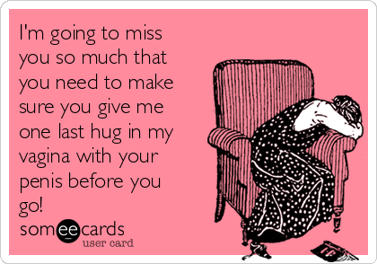 I M Going To Miss You So Much That You Need To Make Sure You Give Me One Last Hug In My Vagina With Your Penis Before You Go Flirting Ecard