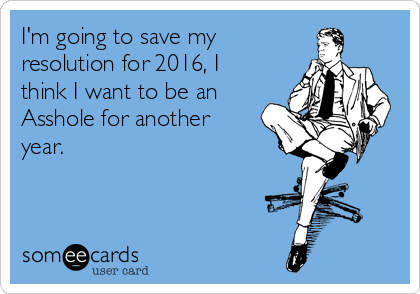 I'm going to save my
resolution for 2016, I
think I want to be an
Asshole for another
year.