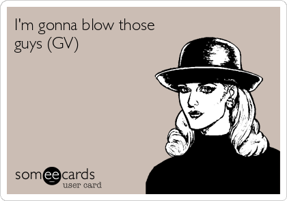 I'm gonna blow those
guys (GV)