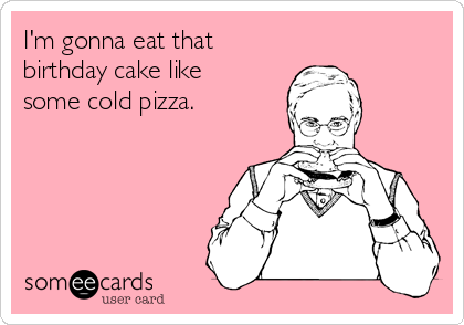 I'm gonna eat that
birthday cake like
some cold pizza.
