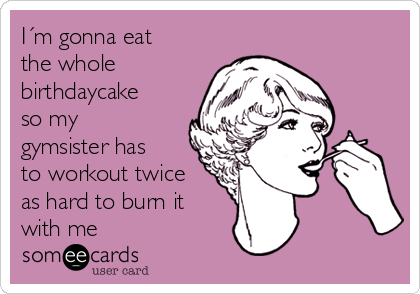 I´m gonna eat
the whole
birthdaycake
so my
gymsister has
to workout twice
as hard to burn it
with me