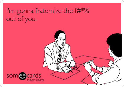 I'm gonna fraternize the f#*%
out of you.