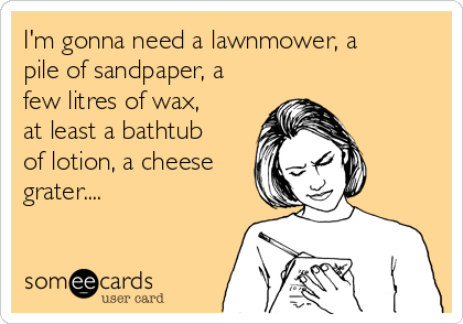 I'm gonna need a lawnmower, a
pile of sandpaper, a
few litres of wax,
at least a bathtub
of lotion, a cheese
grater....