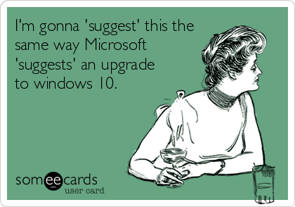 I'm gonna 'suggest' this the
same way Microsoft
'suggests' an upgrade
to windows 10. 
