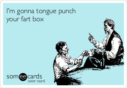 I'm gonna tongue punch
your fart box