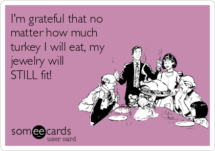 I'm grateful that no
matter how much
turkey I will eat, my
jewelry will
STILL fit!