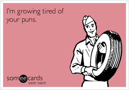 I'm growing tired of
your puns.