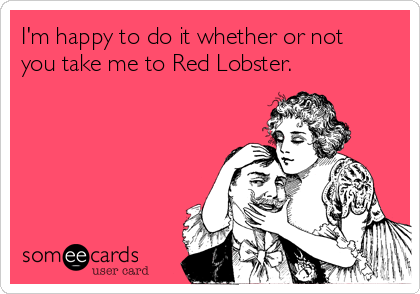 I'm happy to do it whether or not
you take me to Red Lobster.  