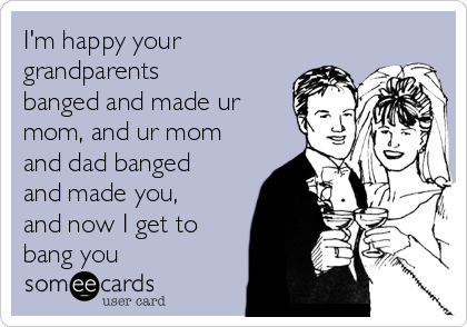 I'm happy your
grandparents
banged and made ur
mom, and ur mom
and dad banged
and made you,
and now I get to
bang you