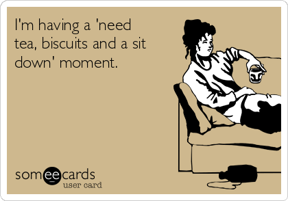 I'm having a 'need
tea, biscuits and a sit
down' moment.