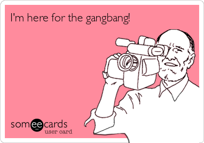 I'm here for the gangbang! 