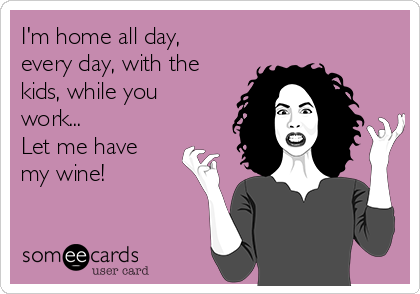 I'm home all day,
every day, with the
kids, while you
work...
Let me have
my wine!