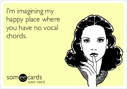 I'm imagining my
happy place where
you have no vocal
chords.
