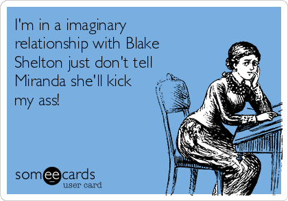 I'm in a imaginary
relationship with Blake
Shelton just don't tell
Miranda she'll kick
my ass! 