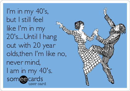I'm in my 40's,
but I still feel
like I'm in my
20's....Until I hang
out with 20 year
olds,then I'm like no,
never mind,
I am in my 40's.