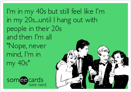 I'm in my 40s but still feel like I'm
in my 20s...until I hang out with
people in their 20s
and then I'm all
"Nope, never
mind, I'm in
my 40s"