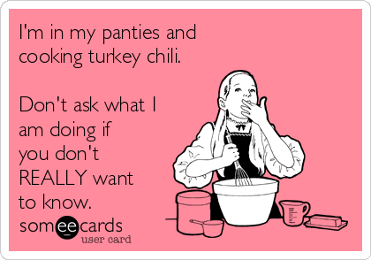 I'm in my panties and 
cooking turkey chili.

Don't ask what I
am doing if
you don't
REALLY want
to know. 
