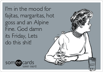 I'm in the mood for
fajitas, margaritas, hot
goss and an Alpine
Fine. God damn
its Friday, Lets
do this shit!