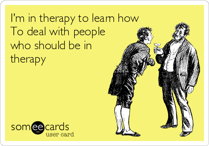 I'm in therapy to learn how 
To deal with people
who should be in
therapy