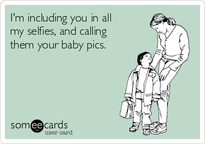 I'm including you in all
my selfies, and calling
them your baby pics.