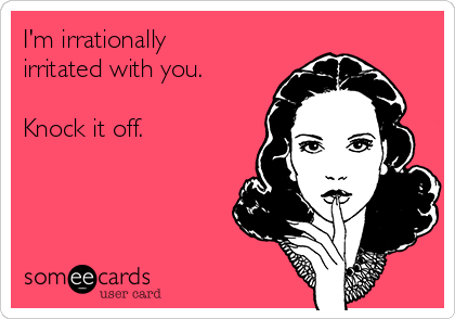 I'm irrationally
irritated with you.

Knock it off.