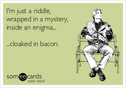 I'm just a riddle,
wrapped in a mystery,
inside an enigma...

...cloaked in bacon.