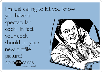 I'm just calling to let you know
you have a
spectacular
cock!  In fact,
your cock
should be your
new profile
picture!