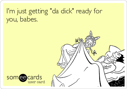 I'm just getting "da dick" ready for
you, babes.