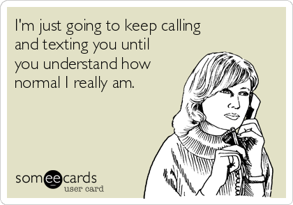 I'm just going to keep calling
and texting you until
you understand how
normal I really am.
