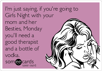I'm just saying, if you're going to
Girls Night with your
mom and her
Besties, Monday
you'll need a
good therapist
and a bottle of
vodka.