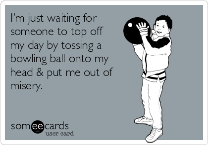 I'm just waiting for
someone to top off
my day by tossing a
bowling ball onto my
head & put me out of 
misery.