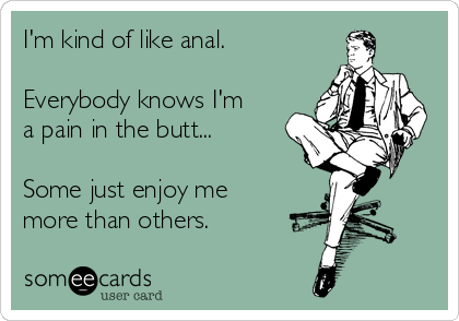 I'm kind of like anal.

Everybody knows I'm
a pain in the butt...

Some just enjoy me
more than others.
