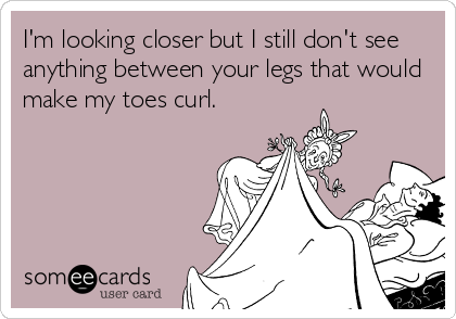 I'm looking closer but I still don't see
anything between your legs that would
make my toes curl. 