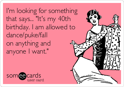 I M Looking For Something That Says It S My 40th Birthday I Am Allowed To Dance Puke Fall On Anything And Anyone I Want Birthday Ecard