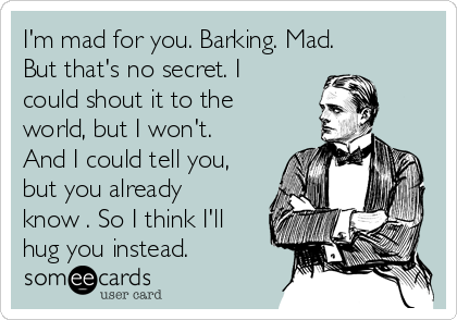 I'm mad for you. Barking. Mad.
But that's no secret. I
could shout it to the
world, but I won't.
And I could tell you,
but you already
know​. So I think I'll
hug you instead.