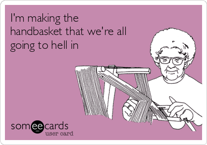 I'm making the
handbasket that we're all
going to hell in