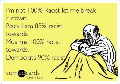 I'm not 100% Racist let me break
it down.
Black I am 85% racist
towards
Muslims 100% racist
towards.
Democrats 90% racist