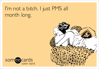 I'm not a bitch. I just PMS all
month long.
