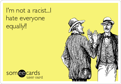 I'm not a racist...I
hate everyone
equally!!