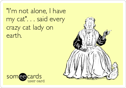 "I'm not alone, I have
my cat". . . said every
crazy cat lady on
earth. 