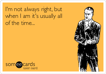 I'm not always right, but
when I am it's usually all
of the time...