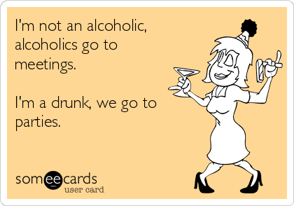 I'm not an alcoholic,
alcoholics go to
meetings.

I'm a drunk, we go to
parties.