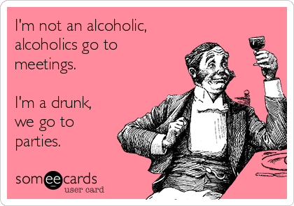 I'm not an alcoholic,
alcoholics go to
meetings.

I'm a drunk,
we go to
parties.