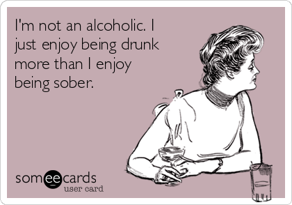 I'm not an alcoholic. I
just enjoy being drunk
more than I enjoy
being sober.