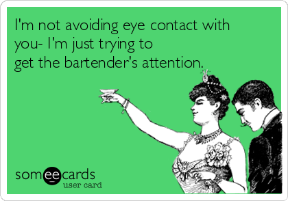I'm not avoiding eye contact with
you- I'm just trying to
get the bartender's attention.