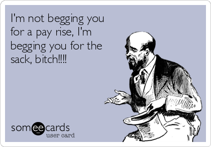I'm not begging you
for a pay rise, I'm 
begging you for the
sack, bitch!!!!