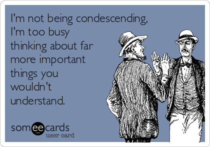 I'm not being condescending,
I'm too busy
thinking about far
more important
things you
wouldn't
understand.