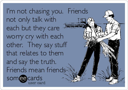 I'm not chasing you.  Friends
not only talk with
each but they care
worry cry with each
other.  They say stuff
that relates to them
and say the truth.
Friends mean friends