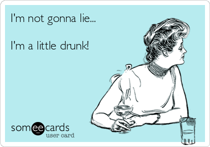 I'm not gonna lie... 

I'm a little drunk!