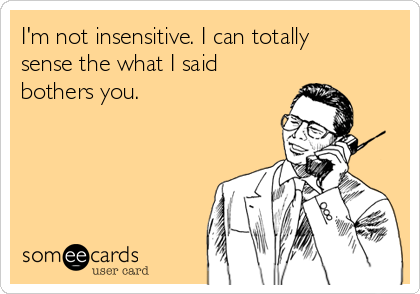 I'm not insensitive. I can totally
sense the what I said
bothers you.